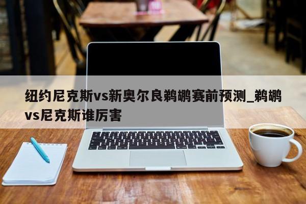 纽约尼克斯vs新奥尔良鹈鹕赛前预测_鹈鹕vs尼克斯谁厉害