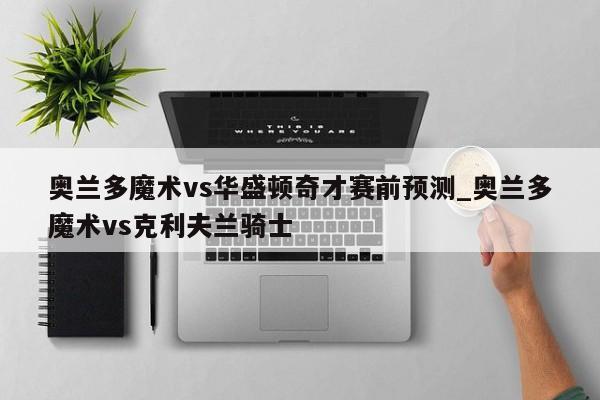 奥兰多魔术vs华盛顿奇才赛前预测_奥兰多魔术vs克利夫兰骑士