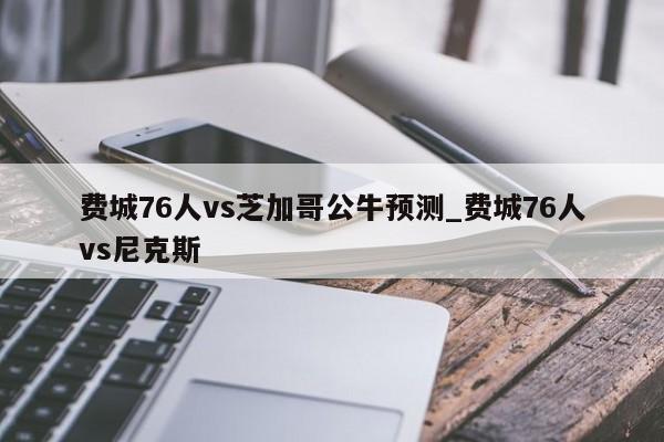 费城76人vs芝加哥公牛预测_费城76人vs尼克斯
